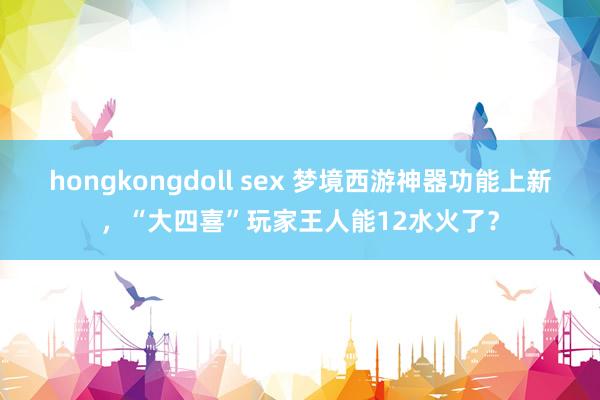 hongkongdoll sex 梦境西游神器功能上新，“大四喜”玩家王人能12水火了？