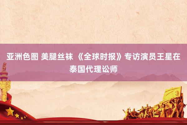 亚洲色图 美腿丝袜 《全球时报》专访演员王星在泰国代理讼师