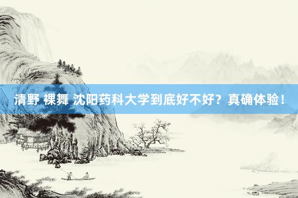 清野 裸舞 沈阳药科大学到底好不好？真确体验！