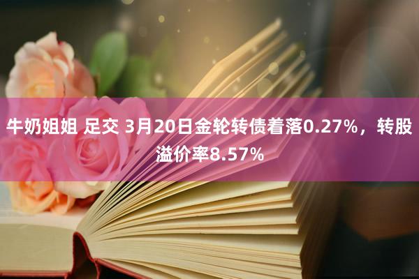 牛奶姐姐 足交 3月20日金轮转债着落0.27%，转股溢价率8.57%