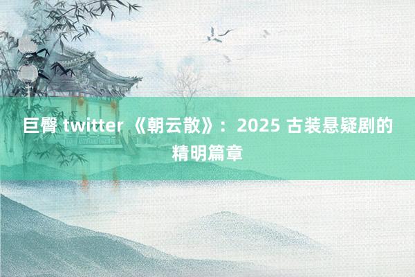 巨臀 twitter 《朝云散》：2025 古装悬疑剧的精明篇章