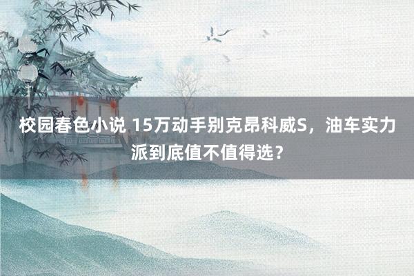 校园春色小说 15万动手别克昂科威S，油车实力派到底值不值得选？