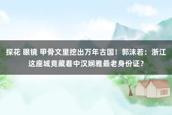 探花 眼镜 甲骨文里挖出万年古国！郭沫若：浙江这座城竟藏着中汉娴雅最老身份证？