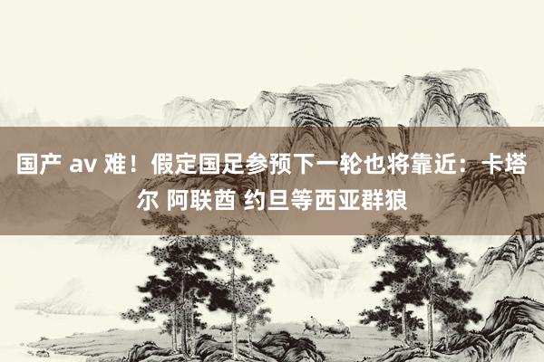 国产 av 难！假定国足参预下一轮也将靠近：卡塔尔 阿联酋 约旦等西亚群狼