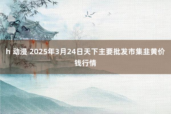 h 动漫 2025年3月24日天下主要批发市集韭黄价钱行情