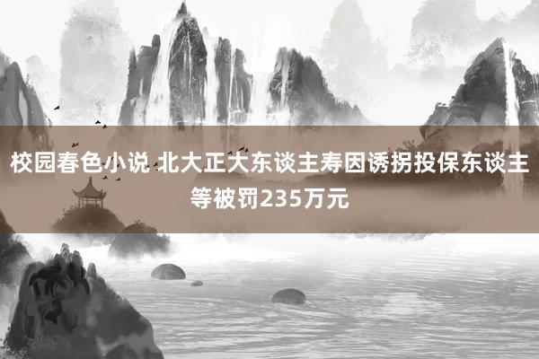 校园春色小说 北大正大东谈主寿因诱拐投保东谈主等被罚235万元