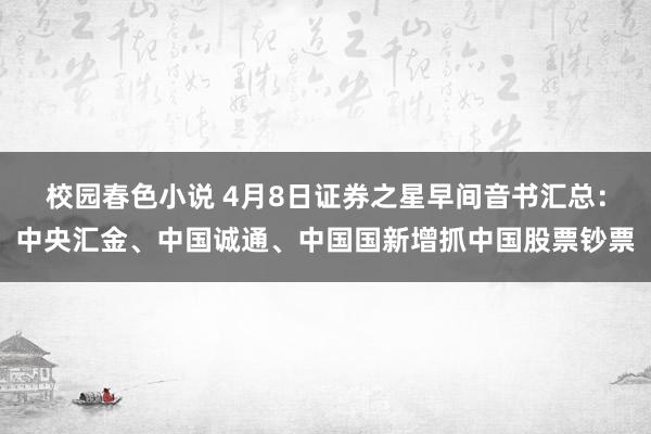 校园春色小说 4月8日证券之星早间音书汇总：中央汇金、中国诚通、中国国新增抓中国股票钞票