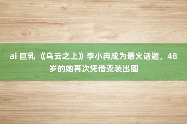 ai 巨乳 《乌云之上》李小冉成为最火话题，48岁的她再次凭借变装出圈