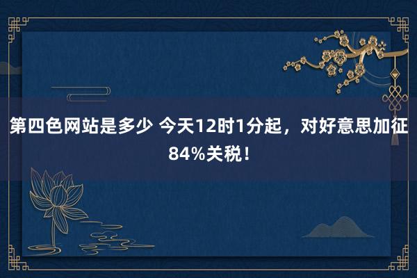 第四色网站是多少 今天12时1分起，对好意思加征84%关税！