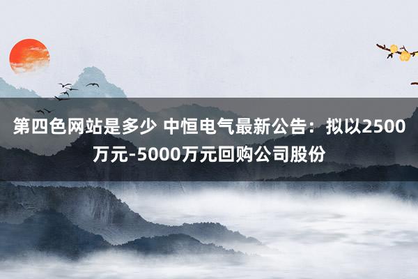 第四色网站是多少 中恒电气最新公告：拟以2500万元-5000万元回购公司股份