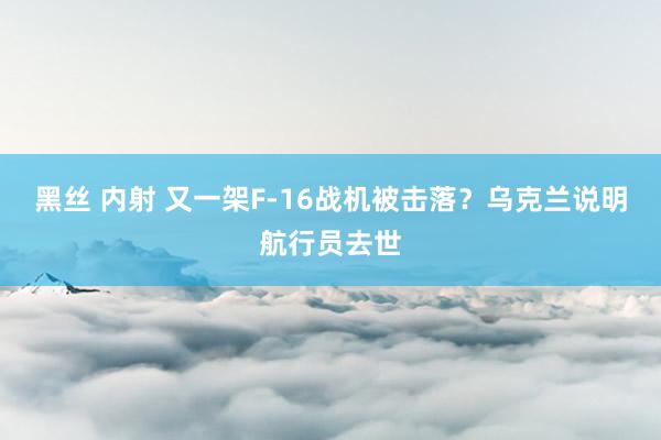 黑丝 内射 又一架F-16战机被击落？乌克兰说明航行员去世