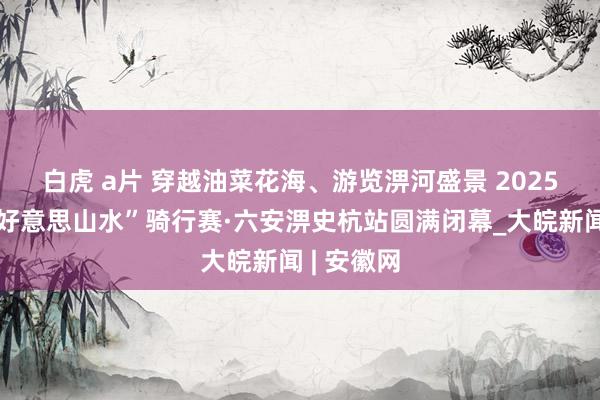 白虎 a片 ﻿穿越油菜花海、游览淠河盛景 2025“中国皖好意思山水”骑行赛·六安淠史杭站圆满闭幕_大皖新闻 | 安徽网