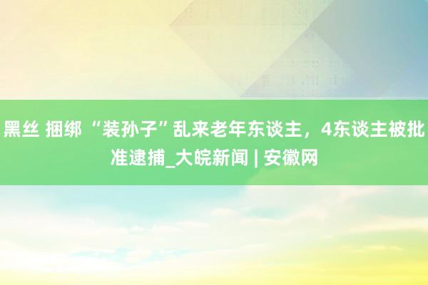 黑丝 捆绑 “装孙子”乱来老年东谈主，4东谈主被批准逮捕_大皖新闻 | 安徽网