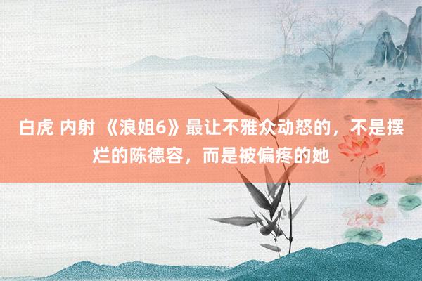 白虎 内射 《浪姐6》最让不雅众动怒的，不是摆烂的陈德容，而是被偏疼的她