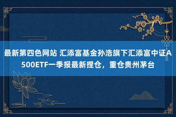 最新第四色网站 汇添富基金孙浩旗下汇添富中证A500ETF一季报最新捏仓，重仓贵州茅台