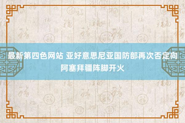 最新第四色网站 亚好意思尼亚国防部再次否定向阿塞拜疆阵脚开火