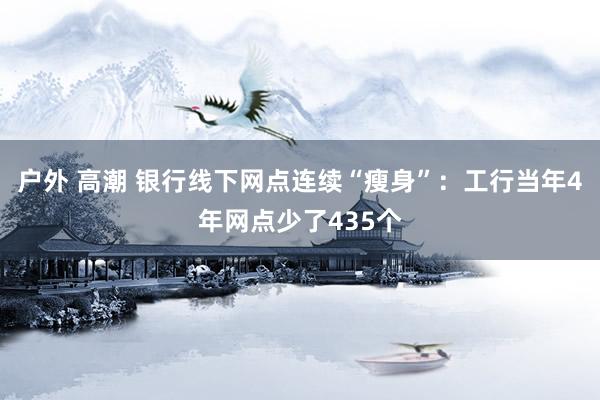 户外 高潮 银行线下网点连续“瘦身”：工行当年4年网点少了435个