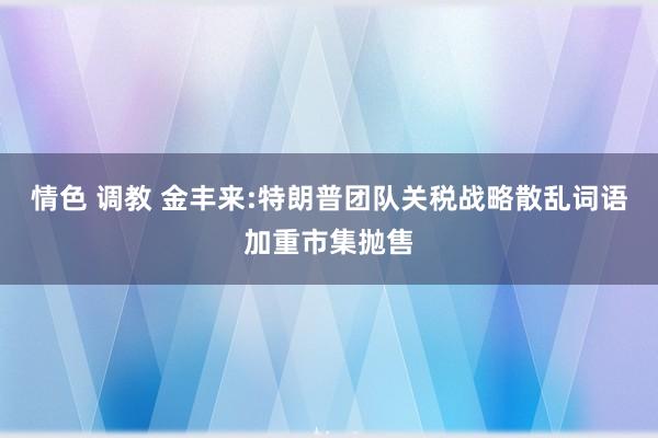情色 调教 金丰来:特朗普团队关税战略散乱词语加重市集抛售