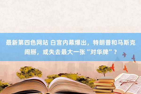 最新第四色网站 白宫内幕爆出，特朗普和马斯克闹掰，或失去最大一张“对华牌”？