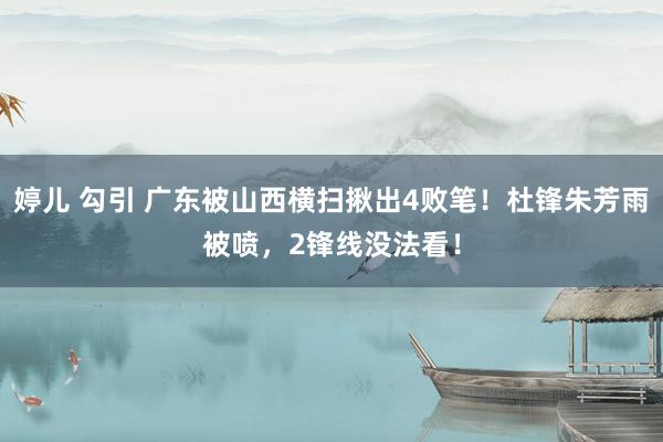 婷儿 勾引 广东被山西横扫揪出4败笔！杜锋朱芳雨被喷，2锋线没法看！