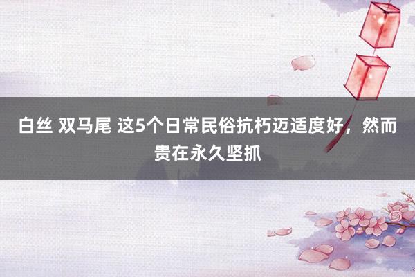 白丝 双马尾 这5个日常民俗抗朽迈适度好，然而贵在永久坚抓