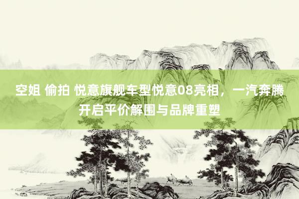 空姐 偷拍 悦意旗舰车型悦意08亮相，一汽奔腾开启平价解围与品牌重塑