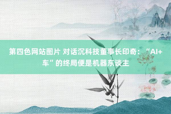 第四色网站图片 对话沉科技董事长印奇：“AI+车”的终局便是机器东谈主