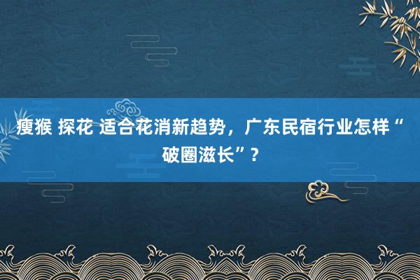 瘦猴 探花 适合花消新趋势，广东民宿行业怎样“破圈滋长”？