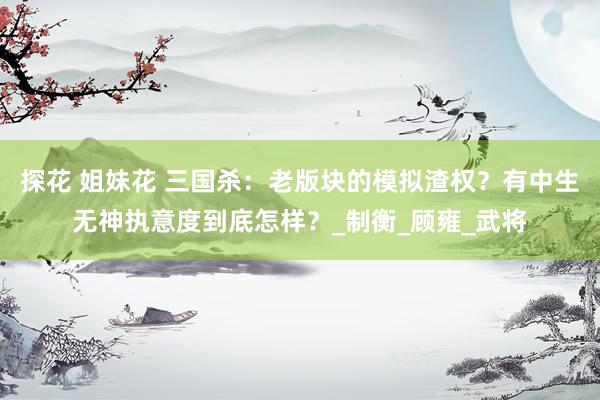 探花 姐妹花 三国杀：老版块的模拟渣权？有中生无神执意度到底怎样？_制衡_顾雍_武将