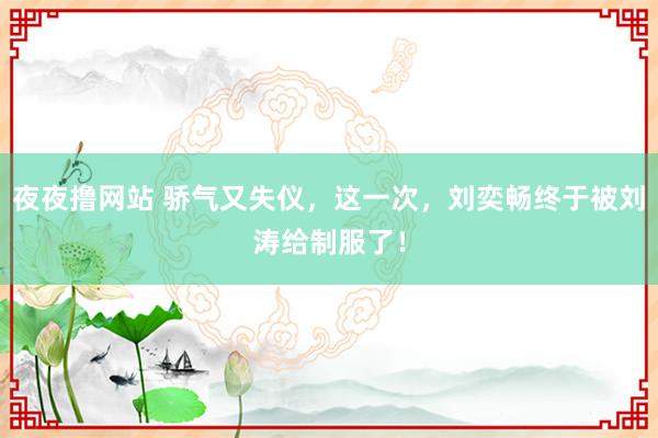 夜夜撸网站 骄气又失仪，这一次，刘奕畅终于被刘涛给制服了！