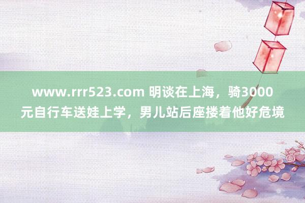 www.rrr523.com 明谈在上海，骑3000元自行车送娃上学，男儿站后座搂着他好危境