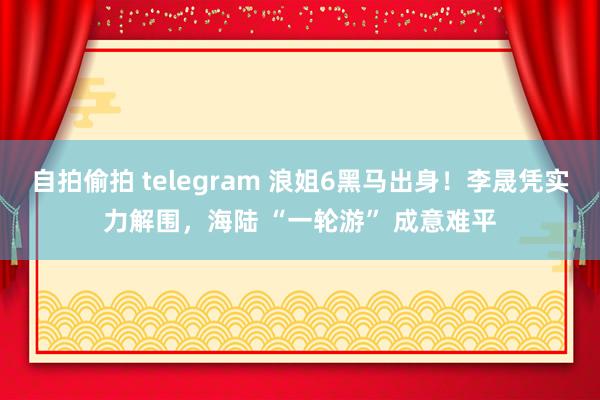 自拍偷拍 telegram 浪姐6黑马出身！李晟凭实力解围，海陆 “一轮游” 成意难平