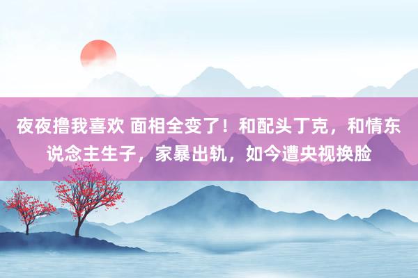 夜夜撸我喜欢 面相全变了！和配头丁克，和情东说念主生子，家暴出轨，如今遭央视换脸