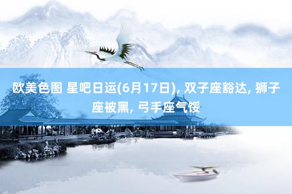 欧美色图 星吧日运(6月17日)， 双子座豁达， 狮子座被黑， 弓手座气馁