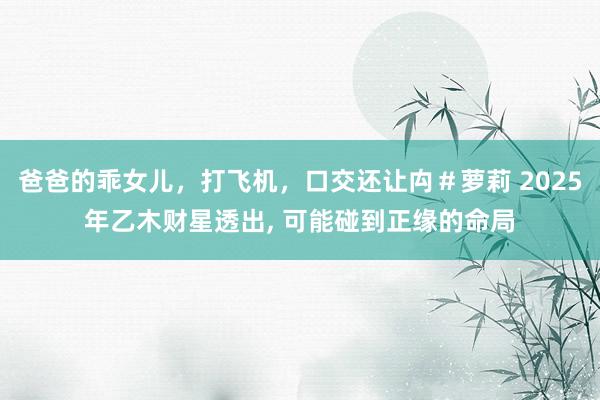 爸爸的乖女儿，打飞机，口交还让禸＃萝莉 2025年乙木财星透出， 可能碰到正缘的命局