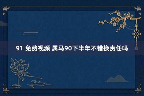 91 免费视频 属马90下半年不错换责任吗