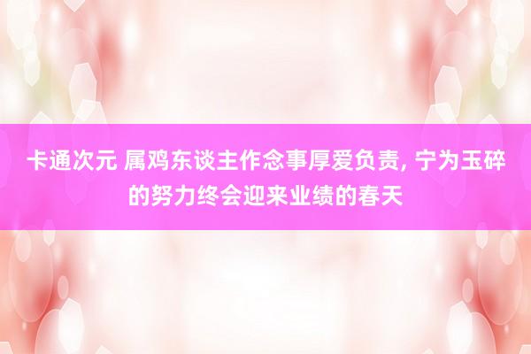 卡通次元 属鸡东谈主作念事厚爱负责， 宁为玉碎的努力终会迎来业绩的春天